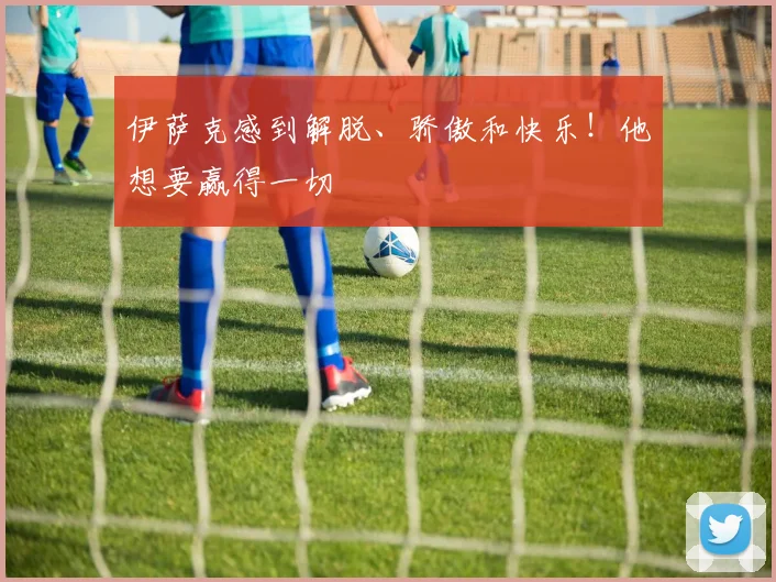伊萨克感到解脱、骄傲和快乐！他想要赢得一切