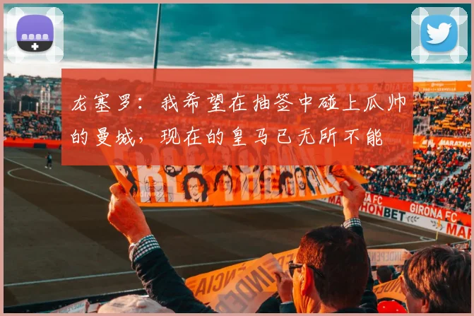 龙塞罗：我希望在抽签中碰上瓜帅的曼城，现在的皇马已无所不能