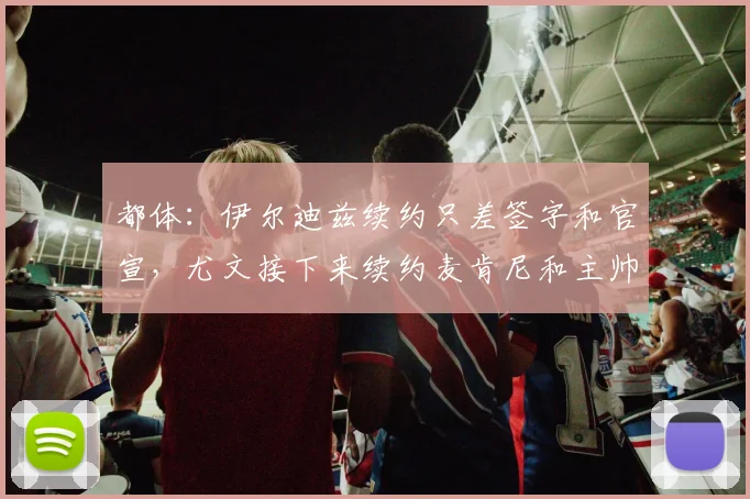 都体：伊尔迪兹续约只差签字和官宣，尤文接下来续约麦肯尼和主帅