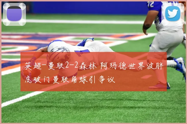 英超-曼联2-2森林 阿玛德世界波胖虎破门曼联角球引争议