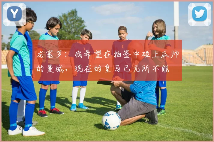 龙塞罗：我希望在抽签中碰上瓜帅的曼城，现在的皇马已无所不能
