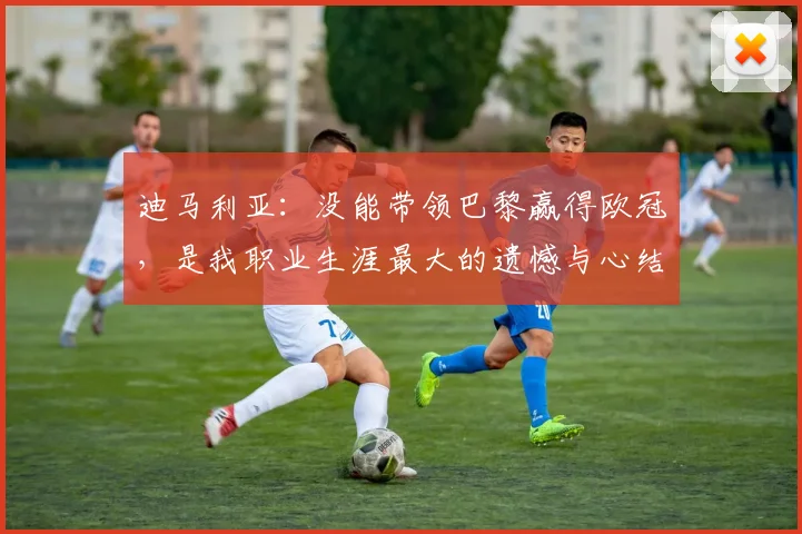 迪马利亚：没能带领巴黎赢得欧冠，是我职业生涯最大的遗憾与心结