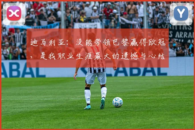 迪马利亚：没能带领巴黎赢得欧冠，是我职业生涯最大的遗憾与心结
